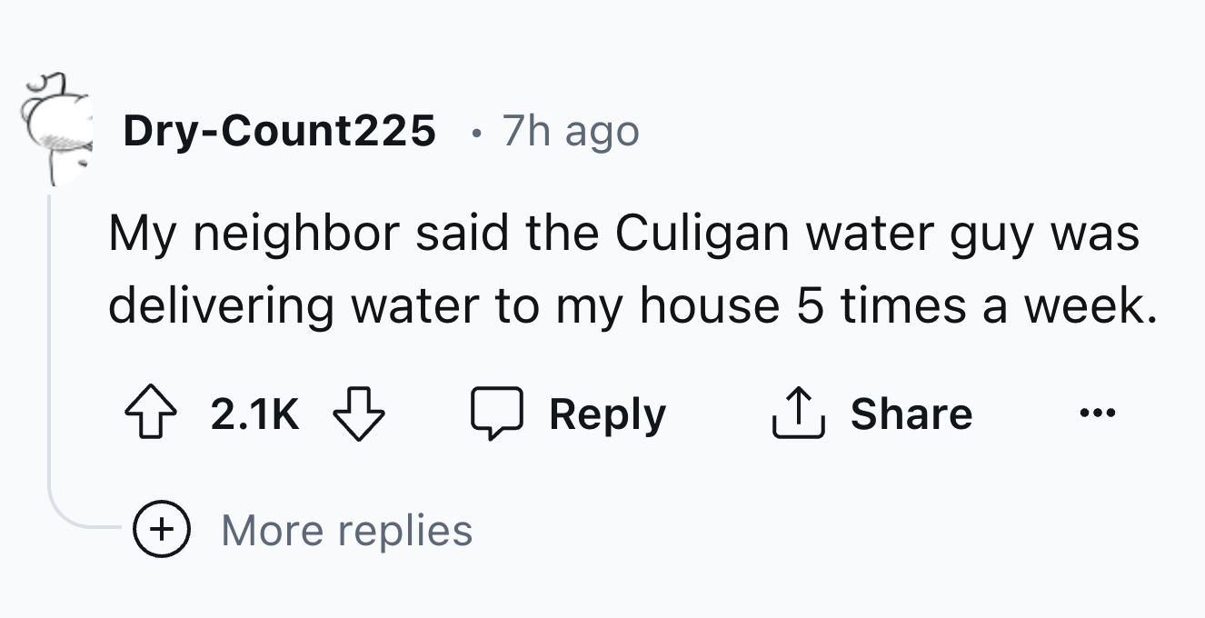 style - 5 . DryCount225 7h ago My neighbor said the Culigan water guy was delivering water to my house 5 times a week. More replies